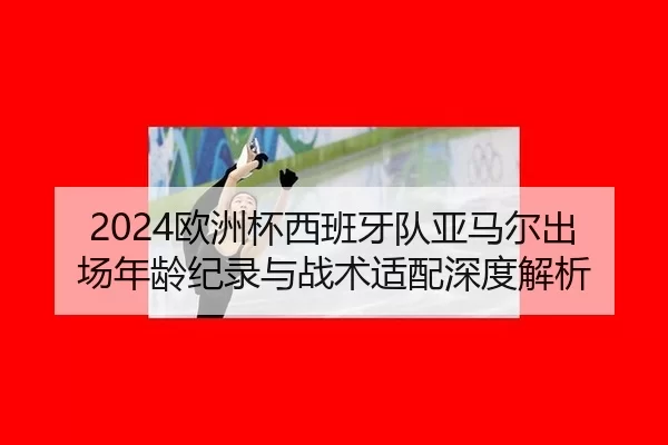 2024欧洲杯西班牙队亚马尔出场年龄纪录与战术适配深度解析
